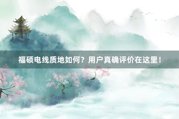 福硕电线质地如何？用户真确评价在这里！